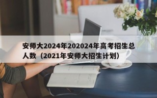 安师大2024年202024年高考招生总人数（2021年安师大招生计划）