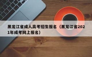 黑龙江省成人高考招生报名（黑龙江省2021年成考网上报名）