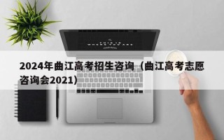 2024年曲江高考招生咨询（曲江高考志愿咨询会2021）