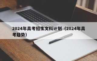 2024年高考招生文科计划（2024年高考趋势）