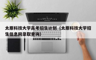 太原科技大学高考招生计划（太原科技大学招生信息网录取查询）