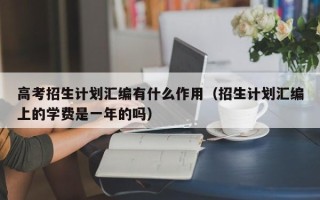 高考招生计划汇编有什么作用（招生计划汇编上的学费是一年的吗）