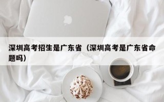 深圳高考招生是广东省（深圳高考是广东省命题吗）