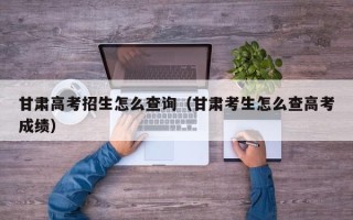 甘肃高考招生怎么查询（甘肃考生怎么查高考成绩）