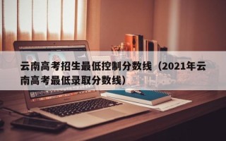 云南高考招生最低控制分数线（2021年云南高考最低录取分数线）
