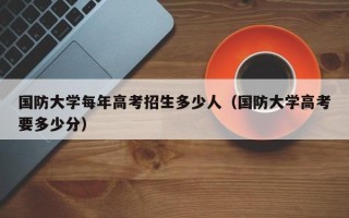 国防大学每年高考招生多少人（国防大学高考要多少分）