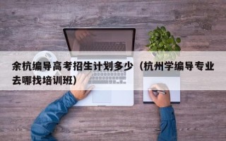 余杭编导高考招生计划多少（杭州学编导专业去哪找培训班）