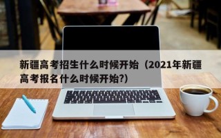 新疆高考招生什么时候开始（2021年新疆高考报名什么时候开始?）