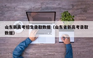 山东新高考招生录取数据（山东省新高考录取数据）