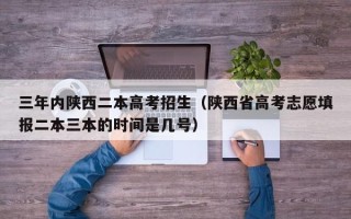 三年内陕西二本高考招生（陕西省高考志愿填报二本三本的时间是几号）