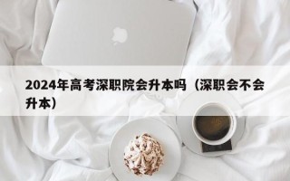 2024年高考深职院会升本吗（深职会不会升本）