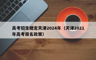 高考招生规定天津2024年（天津2021年高考报名政策）