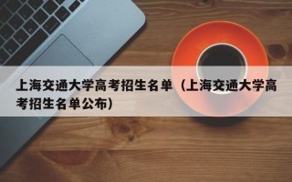 上海交通大学高考招生名单（上海交通大学高考招生名单公布）