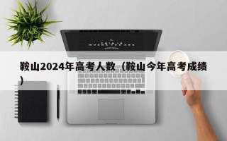 鞍山2024年高考人数（鞍山今年高考成绩）