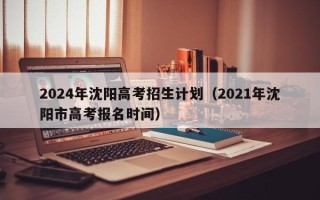 2024年沈阳高考招生计划（2021年沈阳市高考报名时间）