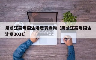 黑龙江高考招生难度表查询（黑龙江高考招生计划2021）