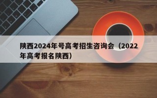陕西2024年号高考招生咨询会（2022年高考报名陕西）
