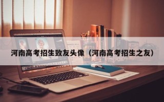 河南高考招生致友头像（河南高考招生之友）