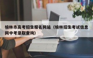 榆林市高考招生报名网站（榆林招生考试信息网中考录取查询）