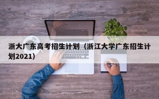 浙大广东高考招生计划（浙江大学广东招生计划2021）