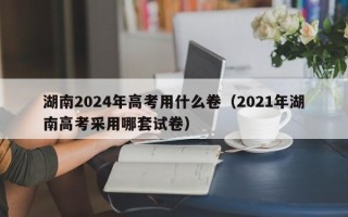 湖南2024年高考用什么卷（2021年湖南高考采用哪套试卷）