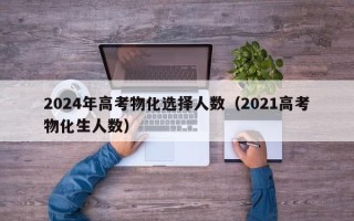 2024年高考物化选择人数（2021高考物化生人数）