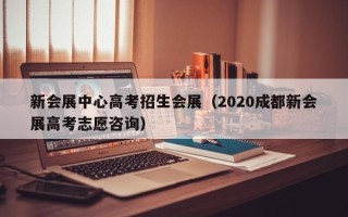 新会展中心高考招生会展（2020成都新会展高考志愿咨询）