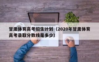 甘肃体育高考招生计划（2020年甘肃体育高考录取分数线是多少）