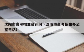 沈阳市高考招生会计网（沈阳市高考招生办公室电话）