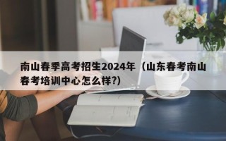 南山春季高考招生2024年（山东春考南山春考培训中心怎么样?）