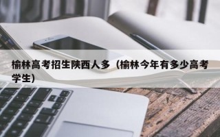 榆林高考招生陕西人多（榆林今年有多少高考学生）