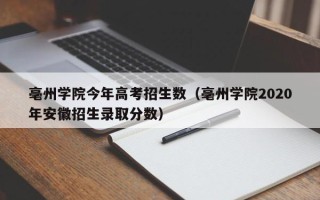 亳州学院今年高考招生数（亳州学院2020年安徽招生录取分数）