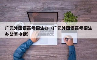 广元外国语高考招生办（广元外国语高考招生办公室电话）