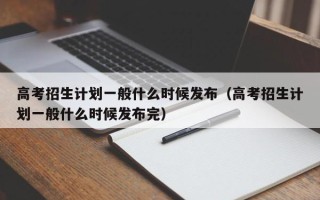 高考招生计划一般什么时候发布（高考招生计划一般什么时候发布完）