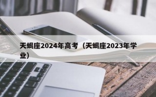 天蝎座2024年高考（天蝎座2023年学业）