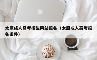 太原成人高考招生网站报名（太原成人高考报名条件）