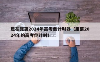 现在距离2024年高考倒计时器（距离2024年的高考倒计时）