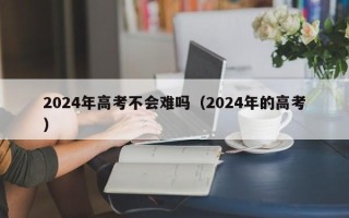 2024年高考不会难吗（2024年的高考）