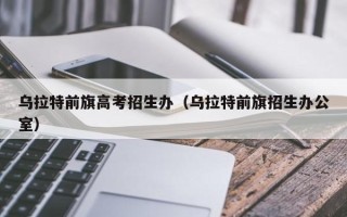 乌拉特前旗高考招生办（乌拉特前旗招生办公室）