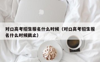 对口高考招生报名什么时候（对口高考招生报名什么时候截止）