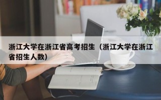 浙江大学在浙江省高考招生（浙江大学在浙江省招生人数）