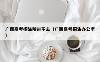 广西高考招生院进不去（广西高考招生办公室）