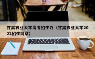 甘肃农业大学高考招生办（甘肃农业大学2022招生简章）