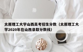 太原理工大学山西高考招生分数（太原理工大学2020年在山西录取分数线）