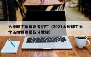 太原理工福建高考招生（2021太原理工大学面向福建录取分数线）