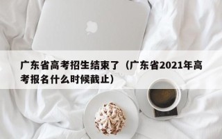 广东省高考招生结束了（广东省2021年高考报名什么时候截止）