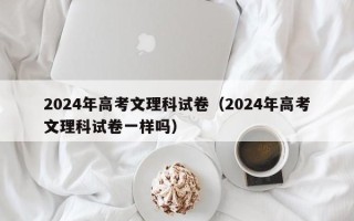 2024年高考文理科试卷（2024年高考文理科试卷一样吗）