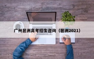 广州琶洲高考招生咨询（琶洲2021）