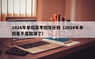 2024年单招高考招生计划（2024年单招是不是取消了）