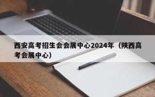 西安高考招生会会展中心2024年（陕西高考会展中心）